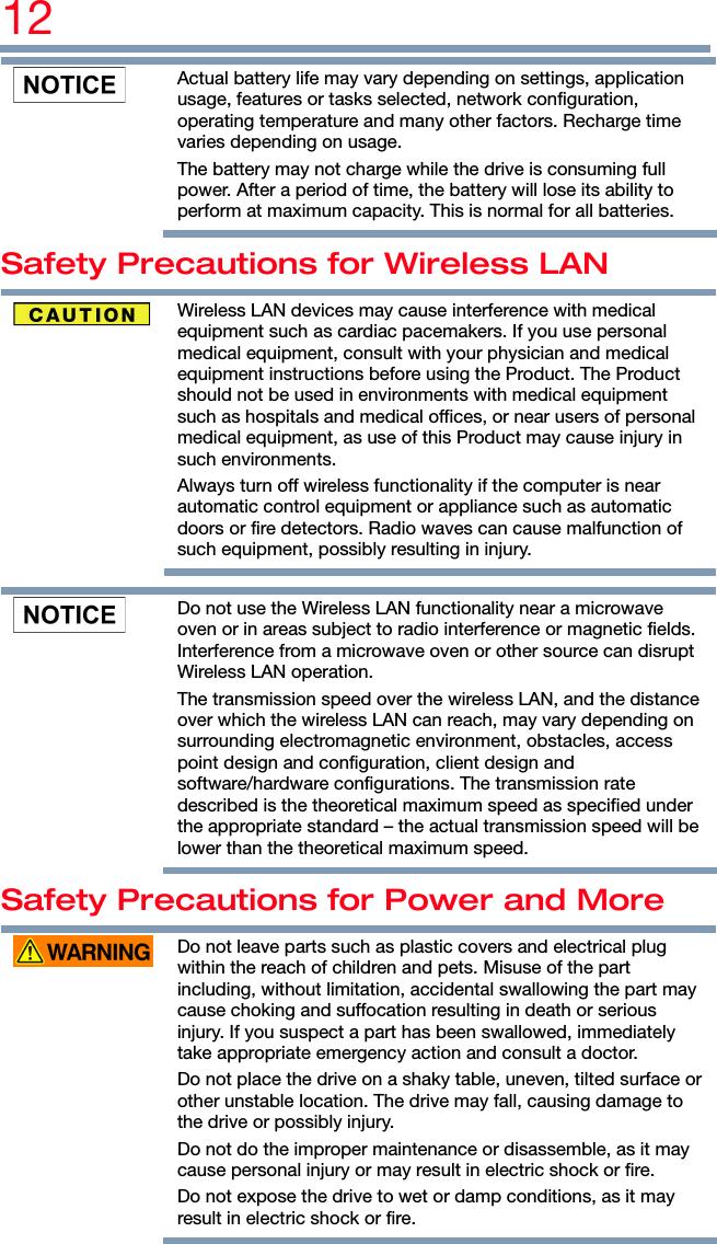 12    Actual battery life may vary depending on settings, application usage, features or tasks selected, network configuration, operating temperature and many other factors. Recharge time varies depending on usage. The battery may not charge while the drive is consuming full power. After a period of time, the battery will lose its ability to perform at maximum capacity. This is normal for all batteries. Safety Precautions for Wireless LAN  Wireless LAN devices may cause interference with medical equipment such as cardiac pacemakers. If you use personal medical equipment, consult with your physician and medical equipment instructions before using the Product. The Product should not be used in environments with medical equipment such as hospitals and medical offices, or near users of personal medical equipment, as use of this Product may cause injury in such environments. Always turn off wireless functionality if the computer is near automatic control equipment or appliance such as automatic doors or fire detectors. Radio waves can cause malfunction of such equipment, possibly resulting in injury.    Do not use the Wireless LAN functionality near a microwave oven or in areas subject to radio interference or magnetic fields. Interference from a microwave oven or other source can disrupt Wireless LAN operation. The transmission speed over the wireless LAN, and the distance over which the wireless LAN can reach, may vary depending on surrounding electromagnetic environment, obstacles, access point design and configuration, client design and software/hardware configurations. The transmission rate described is the theoretical maximum speed as specified under the appropriate standard – the actual transmission speed will be lower than the theoretical maximum speed. Safety Precautions for Power and More  Do not leave parts such as plastic covers and electrical plug within the reach of children and pets. Misuse of the part including, without limitation, accidental swallowing the part may cause choking and suffocation resulting in death or serious injury. If you suspect a part has been swallowed, immediately take appropriate emergency action and consult a doctor. Do not place the drive on a shaky table, uneven, tilted surface or other unstable location. The drive may fall, causing damage to the drive or possibly injury. Do not do the improper maintenance or disassemble, as it may cause personal injury or may result in electric shock or fire. Do not expose the drive to wet or damp conditions, as it may result in electric shock or fire. 