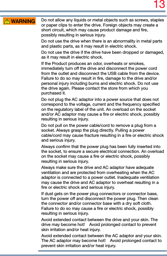 13   Do not allow any liquids or metal objects such as screws, staples or paper clips to enter the drive. Foreign objects may create a short circuit, which may cause product damage and fire, possibly resulting in serious injury. Do not use the drive when there is an abnormality in metal parts and plastic parts, as it may result in electric shock. Do not use the drive if the drive have been dropped or damaged, as it may result in electric shock. If the Product produces an odor, overheats or smokes, immediately turn off the drive and disconnect the power cord from the outlet and disconnect the USB cable from the device. Failure to do so may result in fire, damage to the drive and/or personal injury including burns and electric shock. Do not use the drive again. Please contact the store from which you purchased it. Do not plug the AC adaptor into a power source that does not correspond to the voltage, current and the frequency specified on the regulatory label of the unit. An overload on the socket and/or AC adaptor may cause a fire or electric shock, possibly resulting in serious injury. Do not pull on the power cable/cord to remove a plug from a socket. Always grasp the plug directly. Pulling a power cable/cord may cause fracture resulting in a fire or electric shock and serious injury. Always confirm that the power plug has been fully inserted into the socket, to ensure a secure electrical connection. An overload on the socket may cause a fire or electric shock, possibly resulting in serious injury. Always make sure the drive and AC adaptor have adequate ventilation and are protected from overheating when the AC adaptor is connected to a power outlet. Inadequate ventilation may cause the drive and AC adaptor to overheat resulting in a fire or electric shock and serious injury. If dust gets on the power plug connectors or connector base, turn the power off and disconnect the power plug. Then clean the connector and/or connector base with a dry soft cloth. Failure to do so may cause a fire or electric shock, possibly resulting in serious injury. Avoid extended contact between the drive and your skin. The drive may become hot!    Avoid prolonged contact to prevent skin irritation and/or heat injury. Avoid extended contact between the AC adaptor and your skin. The AC adaptor may become hot!    Avoid prolonged contact to prevent skin irritation and/or heat injury.   