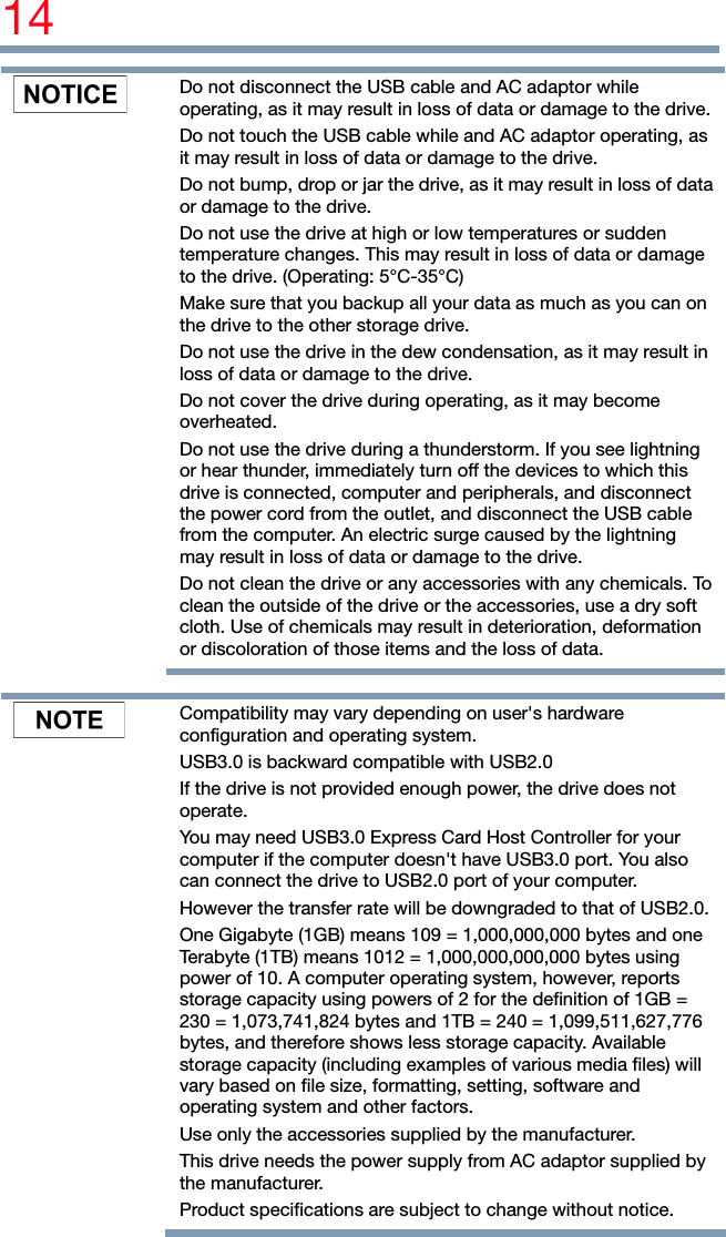 14    Do not disconnect the USB cable and AC adaptor while operating, as it may result in loss of data or damage to the drive.Do not touch the USB cable while and AC adaptor operating, as it may result in loss of data or damage to the drive. Do not bump, drop or jar the drive, as it may result in loss of data or damage to the drive. Do not use the drive at high or low temperatures or sudden temperature changes. This may result in loss of data or damage to the drive. (Operating: 5°C-35°C) Make sure that you backup all your data as much as you can on the drive to the other storage drive. Do not use the drive in the dew condensation, as it may result in loss of data or damage to the drive. Do not cover the drive during operating, as it may become overheated. Do not use the drive during a thunderstorm. If you see lightning or hear thunder, immediately turn off the devices to which this drive is connected, computer and peripherals, and disconnect the power cord from the outlet, and disconnect the USB cable from the computer. An electric surge caused by the lightning may result in loss of data or damage to the drive. Do not clean the drive or any accessories with any chemicals. To clean the outside of the drive or the accessories, use a dry soft cloth. Use of chemicals may result in deterioration, deformation or discoloration of those items and the loss of data.     Compatibility may vary depending on user&apos;s hardware configuration and operating system. USB3.0 is backward compatible with USB2.0 If the drive is not provided enough power, the drive does not operate. You may need USB3.0 Express Card Host Controller for your computer if the computer doesn&apos;t have USB3.0 port. You also can connect the drive to USB2.0 port of your computer. However the transfer rate will be downgraded to that of USB2.0.One Gigabyte (1GB) means 109 = 1,000,000,000 bytes and one Terabyte (1TB) means 1012 = 1,000,000,000,000 bytes using power of 10. A computer operating system, however, reports storage capacity using powers of 2 for the definition of 1GB = 230 = 1,073,741,824 bytes and 1TB = 240 = 1,099,511,627,776 bytes, and therefore shows less storage capacity. Available storage capacity (including examples of various media files) will vary based on file size, formatting, setting, software and operating system and other factors. Use only the accessories supplied by the manufacturer. This drive needs the power supply from AC adaptor supplied by the manufacturer. Product specifications are subject to change without notice. 