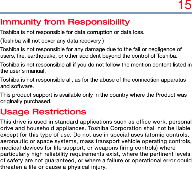 15 Immunity from Responsibility Toshiba is not responsible for data corruption or data loss. (Toshiba will not cover any data recovery ) Toshiba is not responsible for any damage due to the fail or negligence of users, fire, earthquake, or other accident beyond the control of Toshiba. Toshiba is not responsible all if you do not follow the mention content listed in the user&apos;s manual. Toshiba is not responsible all, as for the abuse of the connection apparatus and software. This product support is available only in the country where the Product was originally purchased. Usage Restrictions This drive is used in standard applications such as office work, personal drive and household appliances. Toshiba Corporation shall not be liable except for this type of use. Do not use in special uses (atomic controls, aeronautic or space systems, mass transport vehicle operating controls, medical devices for life support, or weapons firing controls) where particularly high reliability requirements exist, where the pertinent levels of safety are not guaranteed, or where a failure or operational error could threaten a life or cause a physical injury.  