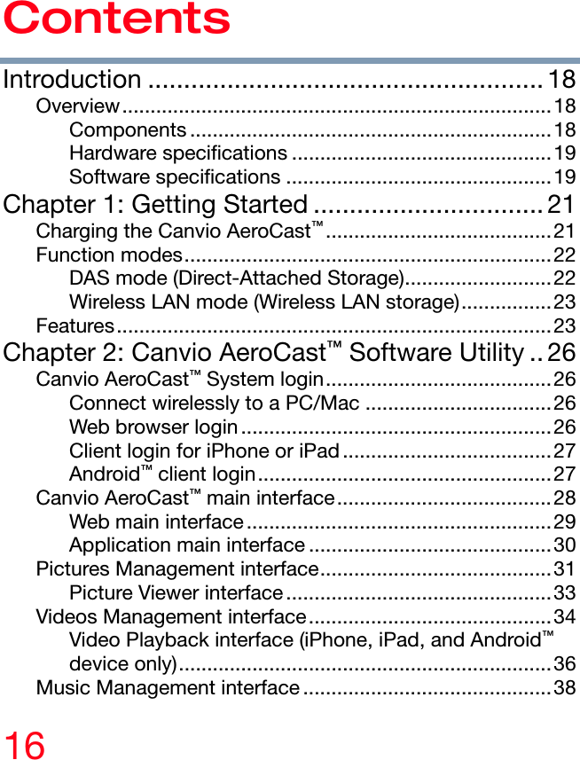 16 Contents Introduction ....................................................... 18 Overview............................................................................18 Components ................................................................18 Hardware specifications ..............................................19 Software specifications ...............................................19 Chapter 1: Getting Started ................................ 21 Charging the Canvio AeroCast™........................................21 Function modes.................................................................22 DAS mode (Direct-Attached Storage)..........................22 Wireless LAN mode (Wireless LAN storage)................23 Features.............................................................................23 Chapter 2: Canvio AeroCast™ Software Utility .. 26 Canvio AeroCast™ System login........................................26 Connect wirelessly to a PC/Mac .................................26 Web browser login.......................................................26 Client login for iPhone or iPad.....................................27 Android™ client login....................................................27 Canvio AeroCast™ main interface......................................28 Web main interface ......................................................29 Application main interface ...........................................30 Pictures Management interface.........................................31 Picture Viewer interface ...............................................33 Videos Management interface...........................................34 Video Playback interface (iPhone, iPad, and Android™ device only)..................................................................36 Music Management interface ............................................38 