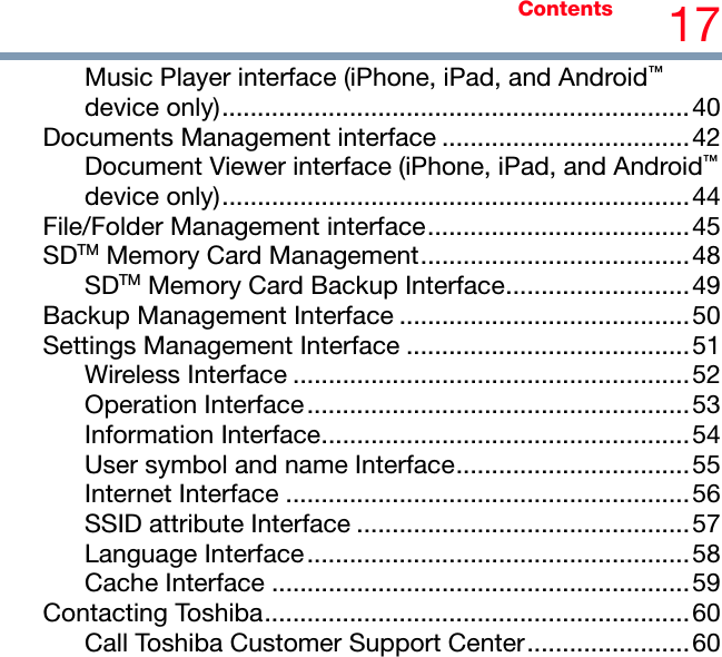 Contents 17 Music Player interface (iPhone, iPad, and Android™ device only)..................................................................40 Documents Management interface ...................................42 Document Viewer interface (iPhone, iPad, and Android™ device only)..................................................................44 File/Folder Management interface.....................................45 SDTM Memory Card Management......................................48 SDTM Memory Card Backup Interface..........................49 Backup Management Interface .........................................50 Settings Management Interface ........................................51 Wireless Interface ........................................................52 Operation Interface......................................................53 Information Interface....................................................54 User symbol and name Interface.................................55 Internet Interface .........................................................56 SSID attribute Interface ...............................................57 Language Interface......................................................58 Cache Interface ...........................................................59 Contacting Toshiba............................................................60 Call Toshiba Customer Support Center.......................60  