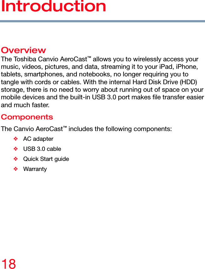 18 Introduction Introduction  Overview The Toshiba Canvio AeroCast™ allows you to wirelessly access your music, videos, pictures, and data, streaming it to your iPad, iPhone, tablets, smartphones, and notebooks, no longer requiring you to tangle with cords or cables. With the internal Hard Disk Drive (HDD) storage, there is no need to worry about running out of space on your mobile devices and the built-in USB 3.0 port makes file transfer easier and much faster. Components The Canvio AeroCast™ includes the following components: ❖ AC adapter ❖  USB 3.0 cable ❖  Quick Start guide ❖ Warranty  