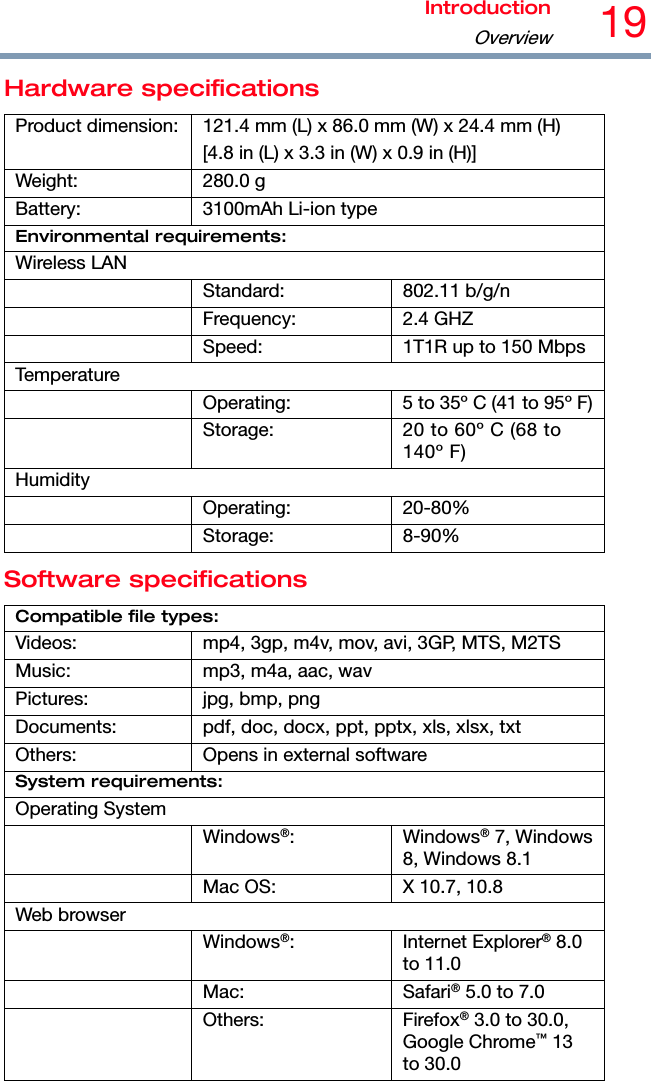 IntroductionOverview19 Hardware specifications Product dimension:  121.4 mm (L) x 86.0 mm (W) x 24.4 mm (H) [4.8 in (L) x 3.3 in (W) x 0.9 in (H)] Weight: 280.0 g Battery:  3100mAh Li-ion type Environmental requirements: Wireless LAN  Standard: 802.11 b/g/n  Frequency: 2.4 GHZ   Speed:  1T1R up to 150 MbpsTemperature   Operating:  5 to 35º C (41 to 95º F)  Storage:  20 to 60º C (68 to 140º F) Humidity  Operating: 20-80%  Storage: 8-90% Software specifications Compatible file types: Videos:  mp4, 3gp, m4v, mov, avi, 3GP, MTS, M2TS Music:  mp3, m4a, aac, wav Pictures:  jpg, bmp, png Documents:  pdf, doc, docx, ppt, pptx, xls, xlsx, txt Others:  Opens in external software System requirements: Operating System  Windows®: Windows® 7, Windows 8, Windows 8.1   Mac OS:  X 10.7, 10.8 Web browser  Windows®: Internet Explorer® 8.0 to 11.0  Mac: Safari® 5.0 to 7.0  Others: Firefox® 3.0 to 30.0, Google Chrome™ 13 to 30.0 