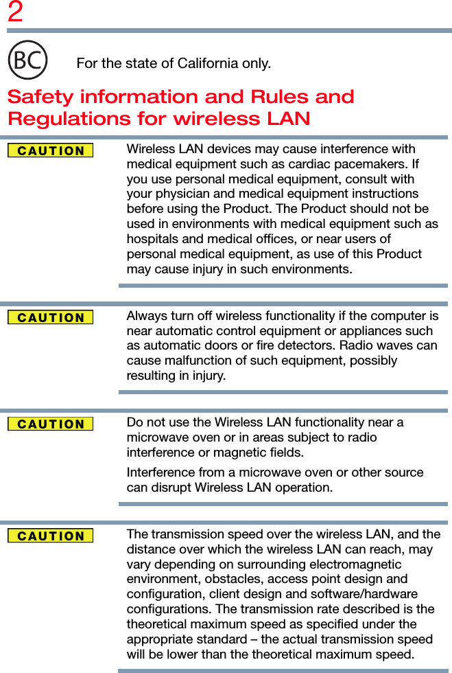 2   For the state of California only. Safety information and Rules and Regulations for wireless LAN  Wireless LAN devices may cause interference with medical equipment such as cardiac pacemakers. If you use personal medical equipment, consult with your physician and medical equipment instructions before using the Product. The Product should not be used in environments with medical equipment such as hospitals and medical offices, or near users of personal medical equipment, as use of this Product may cause injury in such environments.    Always turn off wireless functionality if the computer is near automatic control equipment or appliances such as automatic doors or fire detectors. Radio waves can cause malfunction of such equipment, possibly resulting in injury.    Do not use the Wireless LAN functionality near a microwave oven or in areas subject to radio interference or magnetic fields. Interference from a microwave oven or other source can disrupt Wireless LAN operation.    The transmission speed over the wireless LAN, and the distance over which the wireless LAN can reach, may vary depending on surrounding electromagnetic environment, obstacles, access point design and configuration, client design and software/hardware configurations. The transmission rate described is the theoretical maximum speed as specified under the appropriate standard – the actual transmission speed will be lower than the theoretical maximum speed. 