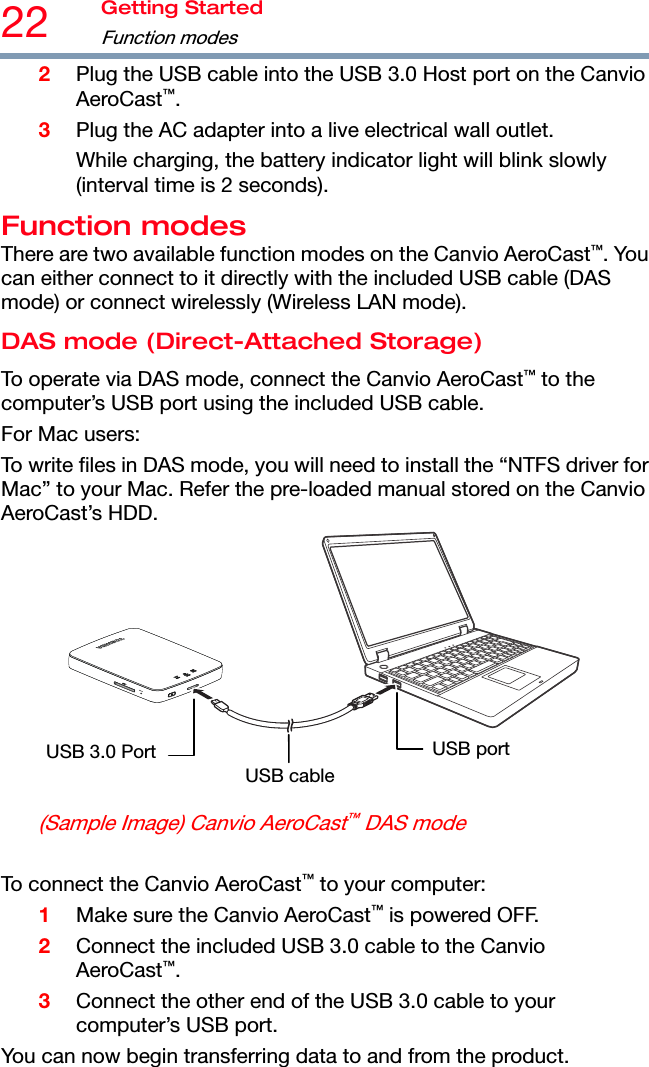 22  Getting Started Function modes  2 Plug the USB cable into the USB 3.0 Host port on the Canvio AeroCast™. 3 Plug the AC adapter into a live electrical wall outlet. While charging, the battery indicator light will blink slowly (interval time is 2 seconds). Function modes There are two available function modes on the Canvio AeroCast™. You can either connect to it directly with the included USB cable (DAS mode) or connect wirelessly (Wireless LAN mode). DAS mode (Direct-Attached Storage) To operate via DAS mode, connect the Canvio AeroCast™ to the computer’s USB port using the included USB cable. For Mac users: To write files in DAS mode, you will need to install the “NTFS driver for Mac” to your Mac. Refer the pre-loaded manual stored on the Canvio AeroCast’s HDD. USB cableUSB 3.0 Port  USB port (Sample Image) Canvio AeroCast™ DAS mode  To connect the Canvio AeroCast™ to your computer: 1 Make sure the Canvio AeroCast™ is powered OFF. 2 Connect the included USB 3.0 cable to the Canvio AeroCast™. 3 Connect the other end of the USB 3.0 cable to your computer’s USB port. You can now begin transferring data to and from the product.  