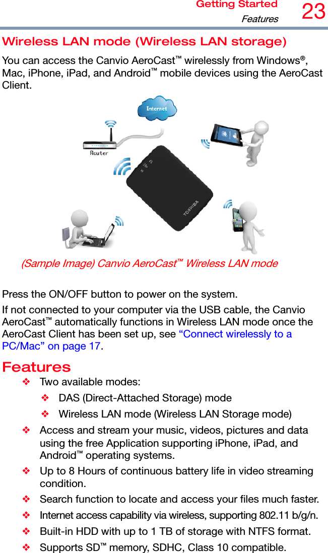 Getting Started Features23  Wireless LAN mode (Wireless LAN storage) You can access the Canvio AeroCast™ wirelessly from Windows®, Mac, iPhone, iPad, and Android™ mobile devices using the AeroCast Client.  (Sample Image) Canvio AeroCast™ Wireless LAN mode  Press the ON/OFF button to power on the system. If not connected to your computer via the USB cable, the Canvio AeroCast™ automatically functions in Wireless LAN mode once the AeroCast Client has been set up, see “Connect wirelessly to a PC/Mac” on page 17. Features ❖  Two available modes: ❖  DAS (Direct-Attached Storage) mode ❖  Wireless LAN mode (Wireless LAN Storage mode) ❖  Access and stream your music, videos, pictures and data using the free Application supporting iPhone, iPad, and Android™ operating systems. ❖  Up to 8 Hours of continuous battery life in video streaming condition. ❖  Search function to locate and access your files much faster. ❖  Internet access capability via wireless, supporting 802.11 b/g/n. ❖  Built-in HDD with up to 1 TB of storage with NTFS format. ❖ Supports SD™ memory, SDHC, Class 10 compatible. 