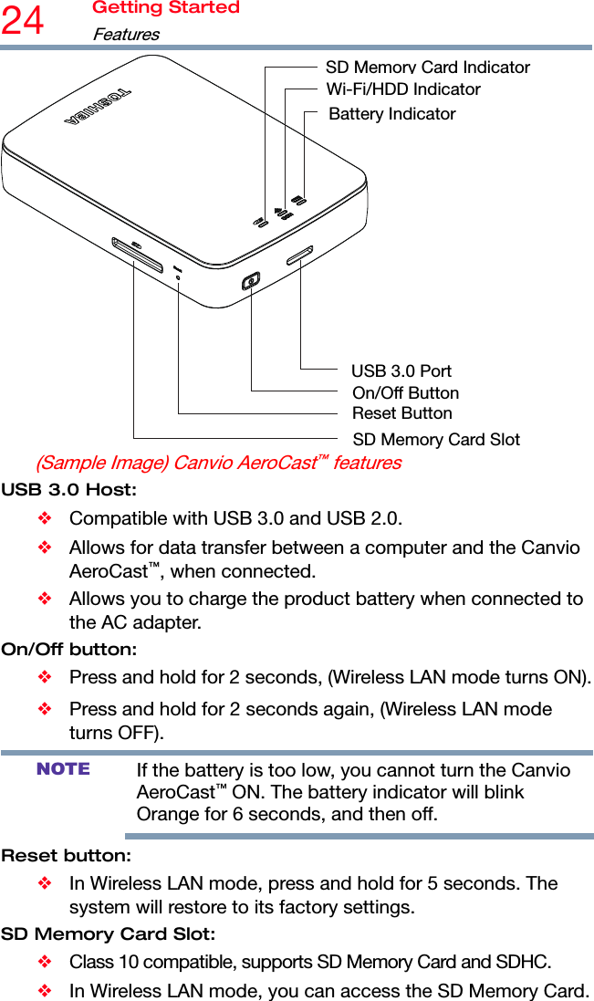 24  Getting Started Features  SDMemoryCard IndicatorWi-Fi/HDD IndicatorBattery IndicatorUSB 3.0 PortOn/Off ButtonReset Button SD Memory Card Slot(Sample Image) Canvio AeroCast™ features USB 3.0 Host: ❖  Compatible with USB 3.0 and USB 2.0. ❖ Allows for data transfer between a computer and the Canvio AeroCast™, when connected. ❖  Allows you to charge the product battery when connected to the AC adapter. On/Off button: ❖  Press and hold for 2 seconds, (Wireless LAN mode turns ON). ❖  Press and hold for 2 seconds again, (Wireless LAN mode turns OFF). NOTE If the battery is too low, you cannot turn the Canvio AeroCast™ ON. The battery indicator will blink Orange for 6 seconds, and then off. Reset button: ❖  In Wireless LAN mode, press and hold for 5 seconds. The system will restore to its factory settings. SD Memory Card Slot: ❖  Class 10 compatible, supports SD Memory Card and SDHC. ❖  In Wireless LAN mode, you can access the SD Memory Card. 