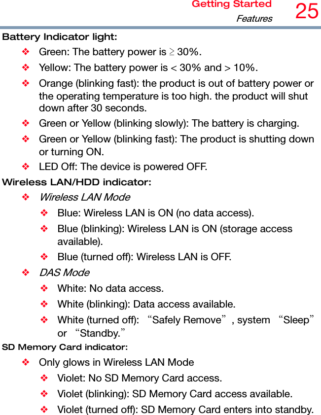 Getting StartedFeatures25 Battery Indicator light: ❖  Green: The battery power is ≥ 30%. ❖  Yellow: The battery power is &lt; 30% and &gt; 10%. ❖  Orange (blinking fast): the product is out of battery power or the operating temperature is too high. the product will shut down after 30 seconds. ❖  Green or Yellow (blinking slowly): The battery is charging. ❖  Green or Yellow (blinking fast): The product is shutting down or turning ON. ❖  LED Off: The device is powered OFF. Wireless LAN/HDD indicator: ❖ Wireless LAN Mode ❖  Blue: Wireless LAN is ON (no data access). ❖  Blue (blinking): Wireless LAN is ON (storage access available). ❖  Blue (turned off): Wireless LAN is OFF. ❖ DAS Mode ❖  White: No data access. ❖  White (blinking): Data access available. ❖  White (turned off): “Safely Remove”, system “Sleep” or “Standby.” SD Memory Card indicator: ❖  Only glows in Wireless LAN Mode ❖  Violet: No SD Memory Card access. ❖  Violet (blinking): SD Memory Card access available. ❖  Violet (turned off): SD Memory Card enters into standby.  