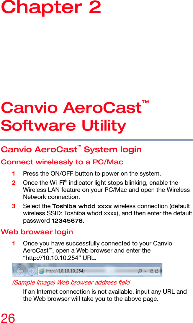  26 Chapter 2: Canvio AeroCast™ Software Utility Canvio AeroCast™  Software Utility Canvio AeroCast™ System login Connect wirelessly to a PC/Mac 1 Press the ON/OFF button to power on the system. 2 Once the Wi-Fi® indicator light stops blinking, enable the Wireless LAN feature on your PC/Mac and open the Wireless Network connection. 3 Select the Toshiba whdd xxxx wireless connection (default wireless SSID: Toshiba whdd xxxx), and then enter the default password 12345678. Web browser login 1 Once you have successfully connected to your Canvio AeroCast™, open a Web browser and enter the “http://10.10.10.254” URL.  (Sample Image) Web browser address field If an Internet connection is not available, input any URL and the Web browser will take you to the above page.  