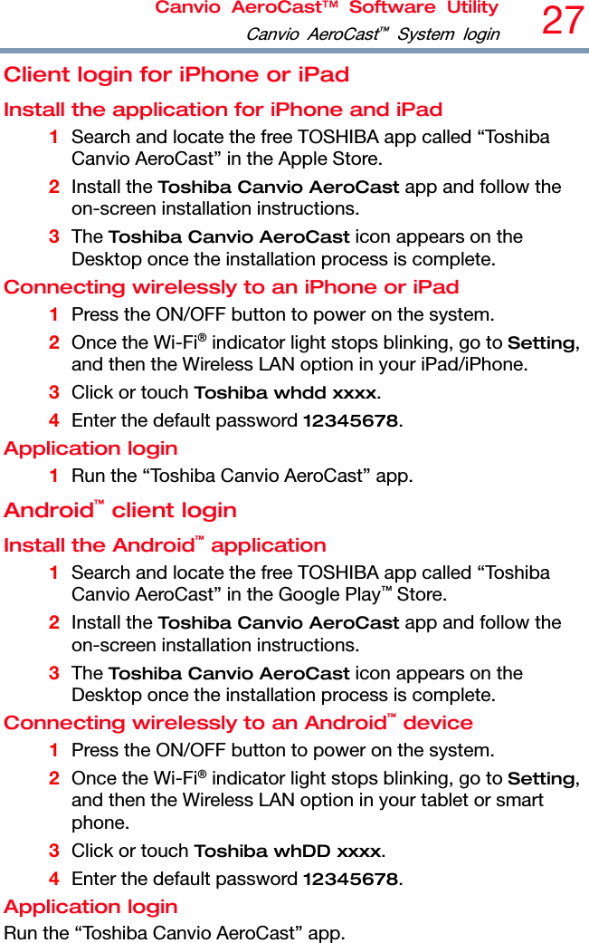 Canvio AeroCast™ Software UtilityCanvio AeroCast™ System login27  Client login for iPhone or iPad Install the application for iPhone and iPad 1 Search and locate the free TOSHIBA app called “Toshiba Canvio AeroCast” in the Apple Store. 2 Install the Toshiba Canvio AeroCast app and follow the on-screen installation instructions. 3 The Toshiba Canvio AeroCast icon appears on the Desktop once the installation process is complete. Connecting wirelessly to an iPhone or iPad 1 Press the ON/OFF button to power on the system. 2 Once the Wi-Fi® indicator light stops blinking, go to Setting, and then the Wireless LAN option in your iPad/iPhone. 3 Click or touch Toshiba whdd xxxx. 4 Enter the default password 12345678. Application login 1 Run the “Toshiba Canvio AeroCast” app. Android™ client login Install the Android™ application 1 Search and locate the free TOSHIBA app called “Toshiba Canvio AeroCast” in the Google Play™ Store. 2 Install the Toshiba Canvio AeroCast app and follow the on-screen installation instructions. 3 The Toshiba Canvio AeroCast icon appears on the Desktop once the installation process is complete. Connecting wirelessly to an Android™ device 1 Press the ON/OFF button to power on the system. 2 Once the Wi-Fi® indicator light stops blinking, go to Setting, and then the Wireless LAN option in your tablet or smart phone. 3 Click or touch Toshiba whDD xxxx. 4 Enter the default password 12345678. Application login Run the “Toshiba Canvio AeroCast” app. 