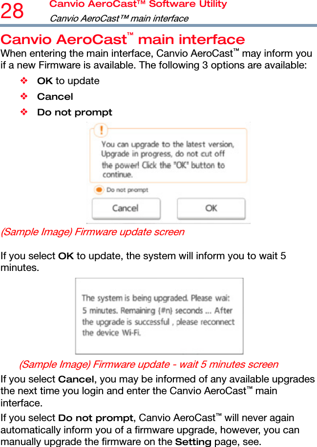 28  Canvio AeroCast™ Software Utility Canvio AeroCast™ main interface  Canvio AeroCast™ main interface When entering the main interface, Canvio AeroCast™ may inform you if a new Firmware is available. The following 3 options are available: ❖ OK to update ❖ Cancel ❖ Do not prompt  (Sample Image) Firmware update screen  If you select OK to update, the system will inform you to wait 5 minutes.  (Sample Image) Firmware update - wait 5 minutes screen If you select Cancel, you may be informed of any available upgrades the next time you login and enter the Canvio AeroCast™ main interface. If you select Do not prompt, Canvio AeroCast™ will never again automatically inform you of a firmware upgrade, however, you can manually upgrade the firmware on the Setting page, see.  