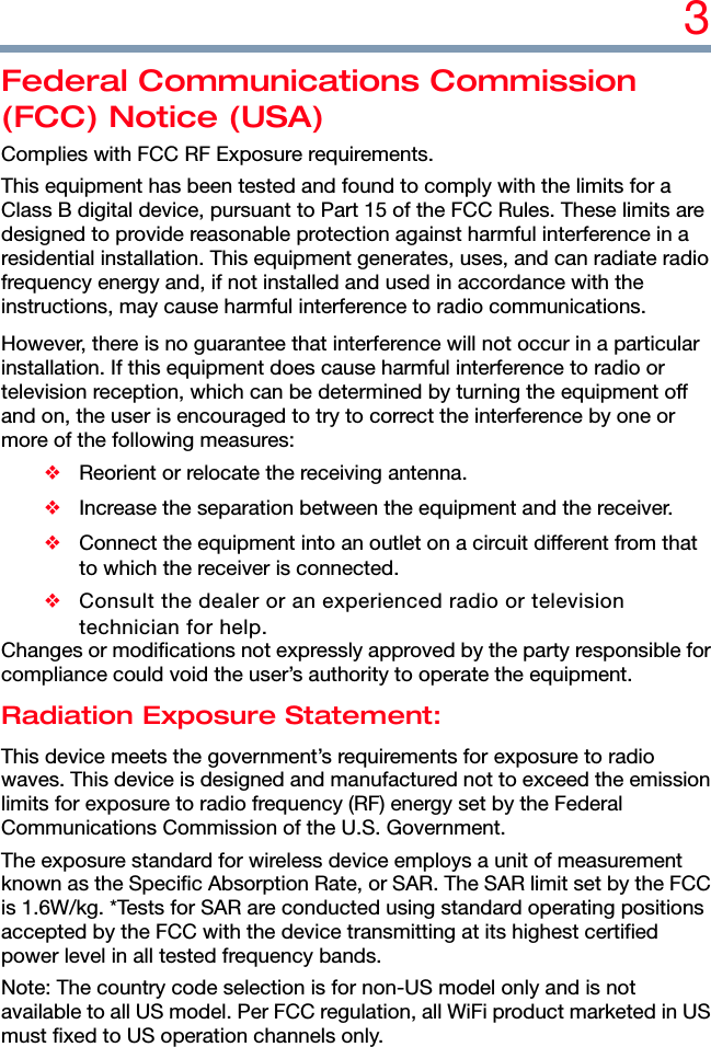 3 Federal Communications Commission (FCC) Notice (USA) Complies with FCC RF Exposure requirements. This equipment has been tested and found to comply with the limits for a Class B digital device, pursuant to Part 15 of the FCC Rules. These limits are designed to provide reasonable protection against harmful interference in a residential installation. This equipment generates, uses, and can radiate radio frequency energy and, if not installed and used in accordance with the instructions, may cause harmful interference to radio communications. However, there is no guarantee that interference will not occur in a particular installation. If this equipment does cause harmful interference to radio or television reception, which can be determined by turning the equipment off and on, the user is encouraged to try to correct the interference by one or more of the following measures: ❖ Reorient or relocate the receiving antenna. ❖  Increase the separation between the equipment and the receiver. ❖  Connect the equipment into an outlet on a circuit different from that to which the receiver is connected. ❖  Consult the dealer or an experienced radio or television technician for help. Changes or modifications not expressly approved by the party responsible for compliance could void the user’s authority to operate the equipment. Radiation Exposure Statement: This device meets the government’s requirements for exposure to radio waves. This device is designed and manufactured not to exceed the emission limits for exposure to radio frequency (RF) energy set by the Federal Communications Commission of the U.S. Government. The exposure standard for wireless device employs a unit of measurement known as the Specific Absorption Rate, or SAR. The SAR limit set by the FCC is 1.6W/kg. *Tests for SAR are conducted using standard operating positions accepted by the FCC with the device transmitting at its highest certified power level in all tested frequency bands. Note: The country code selection is for non-US model only and is not available to all US model. Per FCC regulation, all WiFi product marketed in US must fixed to US operation channels only. 