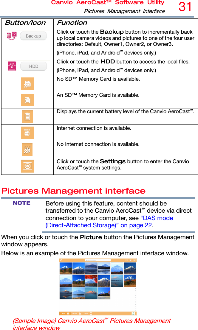 Canvio AeroCast™ Software UtilityPictures Management interface31  Button/Icon Function  Click or touch the Backup button to incrementally back up local camera videos and pictures to one of the four user directories: Default, Owner1, Owner2, or Owner3. (iPhone, iPad, and Android™ devices only.)  Click or touch the HDD button to access the local files. (iPhone, iPad, and Android™ devices only.)  No SD™ Memory Card is available.  An SD™ Memory Card is available.  Displays the current battery level of the Canvio AeroCast™. Internet connection is available.  No Internet connection is available.  Click or touch the Settings button to enter the Canvio AeroCast™ system settings.  Pictures Management interface NOTE Before using this feature, content should be transferred to the Canvio AeroCast™ device via direct connection to your computer, see “DAS mode (Direct-Attached Storage)” on page 22. When you click or touch the Picture button the Pictures Management window appears. Below is an example of the Pictures Management interface window.  (Sample Image) Canvio AeroCast™ Pictures Management interface window 