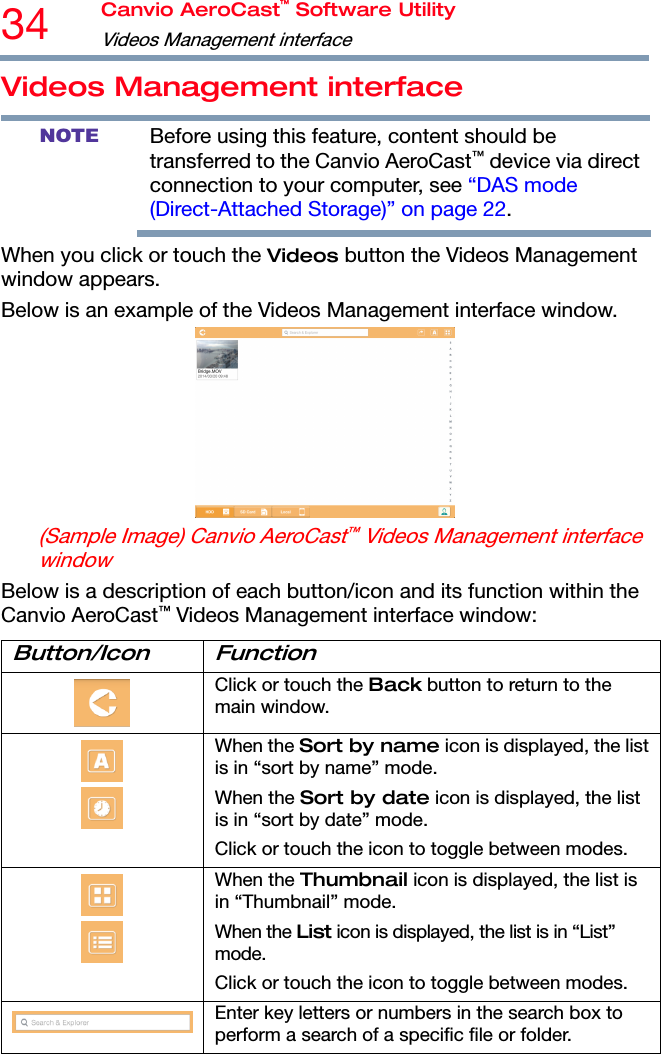 34  Canvio AeroCast™ Software Utility Videos Management interface   Videos Management interface NOTE Before using this feature, content should be transferred to the Canvio AeroCast™ device via direct connection to your computer, see “DAS mode (Direct-Attached Storage)” on page 22. When you click or touch the Videos button the Videos Management window appears. Below is an example of the Videos Management interface window.  (Sample Image) Canvio AeroCast™ Videos Management interface window Below is a description of each button/icon and its function within the Canvio AeroCast™ Videos Management interface window: Button/Icon Function  Click or touch the Back button to return to the main window.   When the Sort by name icon is displayed, the list is in “sort by name” mode. When the Sort by date icon is displayed, the list is in “sort by date” mode. Click or touch the icon to toggle between modes.   When the Thumbnail icon is displayed, the list is in “Thumbnail” mode. When the List icon is displayed, the list is in “List” mode. Click or touch the icon to toggle between modes. Enter key letters or numbers in the search box to perform a search of a specific file or folder. 