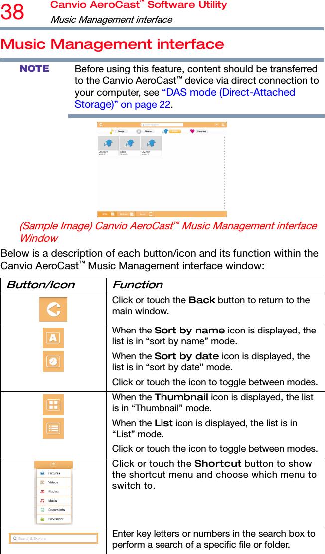 38  Canvio AeroCast™ Software Utility Music Management interface   Music Management interface NOTE Before using this feature, content should be transferred to the Canvio AeroCast™ device via direct connection to your computer, see “DAS mode (Direct-Attached Storage)” on page 22.   (Sample Image) Canvio AeroCast™ Music Management interface Window Below is a description of each button/icon and its function within the Canvio AeroCast™ Music Management interface window: Button/Icon Function  Click or touch the Back button to return to the main window.   When the Sort by name icon is displayed, the list is in “sort by name” mode. When the Sort by date icon is displayed, the list is in “sort by date” mode. Click or touch the icon to toggle between modes.  When the Thumbnail icon is displayed, the list is in “Thumbnail” mode. When the List icon is displayed, the list is in “List” mode. Click or touch the icon to toggle between modes. Click or touch the Shortcut button to show the shortcut menu and choose which menu to switch to. Enter key letters or numbers in the search box to perform a search of a specific file or folder. 