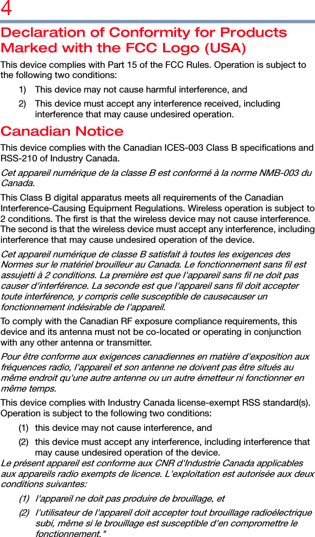 4  Declaration of Conformity for Products Marked with the FCC Logo (USA) This device complies with Part 15 of the FCC Rules. Operation is subject to the following two conditions: 1)  This device may not cause harmful interference, and 2)  This device must accept any interference received, including interference that may cause undesired operation. Canadian Notice This device complies with the Canadian ICES-003 Class B specifications and RSS-210 of Industry Canada. Cet appareil numérique de la classe B est conformé à la norme NMB-003 du Canada. This Class B digital apparatus meets all requirements of the Canadian Interference-Causing Equipment Regulations. Wireless operation is subject to 2 conditions. The first is that the wireless device may not cause interference. The second is that the wireless device must accept any interference, including interference that may cause undesired operation of the device. Cet appareil numérique de classe B satisfait à toutes les exigences des Normes sur le matériel brouilleur au Canada. Le fonctionnement sans fil est assujetti à 2 conditions. La première est que l&apos;appareil sans fil ne doit pas causer d&apos;interférence. La seconde est que l&apos;appareil sans fil doit accepter toute interférence, y compris celle susceptible de causecauser un fonctionnement indésirable de l&apos;appareil. To comply with the Canadian RF exposure compliance requirements, this device and its antenna must not be co-located or operating in conjunction with any other antenna or transmitter. Pour être conforme aux exigences canadiennes en matière d&apos;exposition aux fréquences radio, l&apos;appareil et son antenne ne doivent pas être situés au même endroit qu&apos;une autre antenne ou un autre émetteur ni fonctionner en même temps. This device complies with Industry Canada license-exempt RSS standard(s). Operation is subject to the following two conditions:   (1)  this device may not cause interference, and   (2)  this device must accept any interference, including interference that may cause undesired operation of the device. Le présent appareil est conforme aux CNR d&apos;Industrie Canada applicables aux appareils radio exempts de licence. L&apos;exploitation est autorisée aux deux conditions suivantes:   (1)  l&apos;appareil ne doit pas produire de brouillage, et   (2)  l&apos;utilisateur de l&apos;appareil doit accepter tout brouillage radioélectrique subi, même si le brouillage est susceptible d&apos;en compromettre le fonctionnement.&quot; 