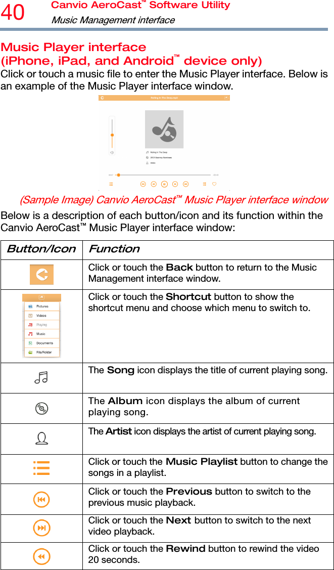 40  Canvio AeroCast™ Software Utility Music Management interface   Music Player interface (iPhone, iPad, and Android™ device only) Click or touch a music file to enter the Music Player interface. Below is an example of the Music Player interface window.  (Sample Image) Canvio AeroCast™ Music Player interface window Below is a description of each button/icon and its function within the Canvio AeroCast™ Music Player interface window: Button/Icon Function  Click or touch the Back button to return to the Music Management interface window.  Click or touch the Shortcut button to show the shortcut menu and choose which menu to switch to.  The Song icon displays the title of current playing song. The Album icon displays the album of current playing song.  The Artist icon displays the artist of current playing song.  Click or touch the Music Playlist button to change the songs in a playlist.  Click or touch the Previous button to switch to the previous music playback.  Click or touch the Next button to switch to the next video playback.  Click or touch the Rewind button to rewind the video 20 seconds. 