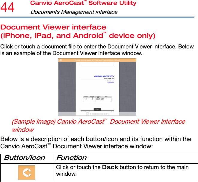 44  Canvio AeroCast™ Software Utility Documents Management interface  Document Viewer interface (iPhone, iPad, and Android™ device only) Click or touch a document file to enter the Document Viewer interface. Below is an example of the Document Viewer interface window.  (Sample Image) Canvio AeroCast  Document Viewer interface window Below is a description of each button/icon and its function within the Canvio AeroCast™ Document Viewer interface window: Button/Icon Function  Click or touch the Back button to return to the main window. 