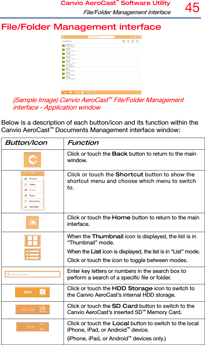 Canvio AeroCast™ Software UtilityFile/Folder Management interface45  File/Folder Management interface  (Sample Image) Canvio AeroCast™ File/Folder Management interface - Application window  Below is a description of each button/icon and its function within the Canvio AeroCast™ Documents Management interface window: Button/Icon Function  Click or touch the Back button to return to the main window.  Click or touch the Shortcut button to show the shortcut menu and choose which menu to switch to.  Click or touch the Home button to return to the main interface.   When the Thumbnail icon is displayed, the list is in “Thumbnail” mode. When the List icon is displayed, the list is in “List” mode.Click or touch the icon to toggle between modes. Enter key letters or numbers in the search box to perform a search of a specific file or folder.  Click or touch the HDD Storage icon to switch to the Canvio AeroCast’s internal HDD storage.  Click or touch the SD Card button to switch to the Canvio AeroCast’s inserted SD™ Memory Card.  Click or touch the Local button to switch to the local iPhone, iPad, or Android™ device. (iPhone, iPad, or Android™ devices only.) 