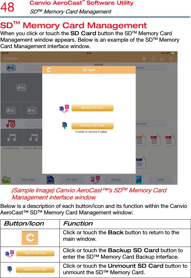 48  Canvio AeroCast™ Software Utility SDTM  Memory Card Management   SDTM Memory Card Management When you click or touch the SD Card button the SDTM Memory Card Management window appears. Below is an example of the SDTM Memory Card Management interface window.  (Sample Image) Canvio AeroCast™’s SDTM Memory Card Management interface window Below is a description of each button/icon and its function within the Canvio AeroCast™ SDTM Memory Card Management window: Button/Icon Function  Click or touch the Back button to return to the main window. Click or touch the Backup SD Card button to enter the SD™ Memory Card Backup interface. Click or touch the Unmount SD Card button to unmount the SD™ Memory Card. 