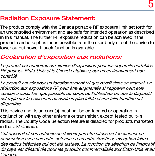 5 Radiation Exposure Statement: The product comply with the Canada portable RF exposure limit set forth for an uncontrolled environment and are safe for intended operation as described in this manual. The further RF exposure reduction can be achieved if the product can be kept as far as possible from the user body or set the device to lower output power if such function is available. Déclaration d&apos;exposition aux radiations: Le produit est conforme aux limites d&apos;exposition pour les appareils portables RF pour les Etats-Unis et le Canada établies pour un environnement non contrôlé. Le produit est sûr pour un fonctionnement tel que décrit dans ce manuel. La réduction aux expositions RF peut être augmentée si l&apos;appareil peut être conservé aussi loin que possible du corps de l&apos;utilisateur ou que le dispositif est réglé sur la puissance de sortie la plus faible si une telle fonction est disponible. This device and its antenna(s) must not be co-located or operating in conjunction with any other antenna or transmitter, except tested built-in radios. The County Code Selection feature is disabled for products marketed in the US/ Canada. Cet appareil et son antenne ne doivent pas être situés ou fonctionner en conjonction avec une autre antenne ou un autre émetteur, exception faites des radios intégrées qui ont été testées. La fonction de sélection de l&apos;indicatif du pays est désactivée pour les produits commercialisés aux États-Unis et au Canada. 