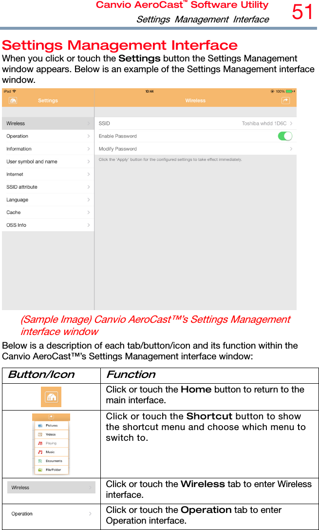 Canvio AeroCast™ Software UtilitySettings Management Interface51  Settings Management Interface When you click or touch the Settings button the Settings Management window appears. Below is an example of the Settings Management interface window.  (Sample Image) Canvio AeroCast™’s Settings Management interface window Below is a description of each tab/button/icon and its function within the Canvio AeroCast™’s Settings Management interface window: Button/Icon Function  Click or touch the Home button to return to the main interface.  Click or touch the Shortcut button to show the shortcut menu and choose which menu to switch to. Click or touch the Wireless tab to enter Wireless interface. Click or touch the Operation tab to enter Operation interface. 