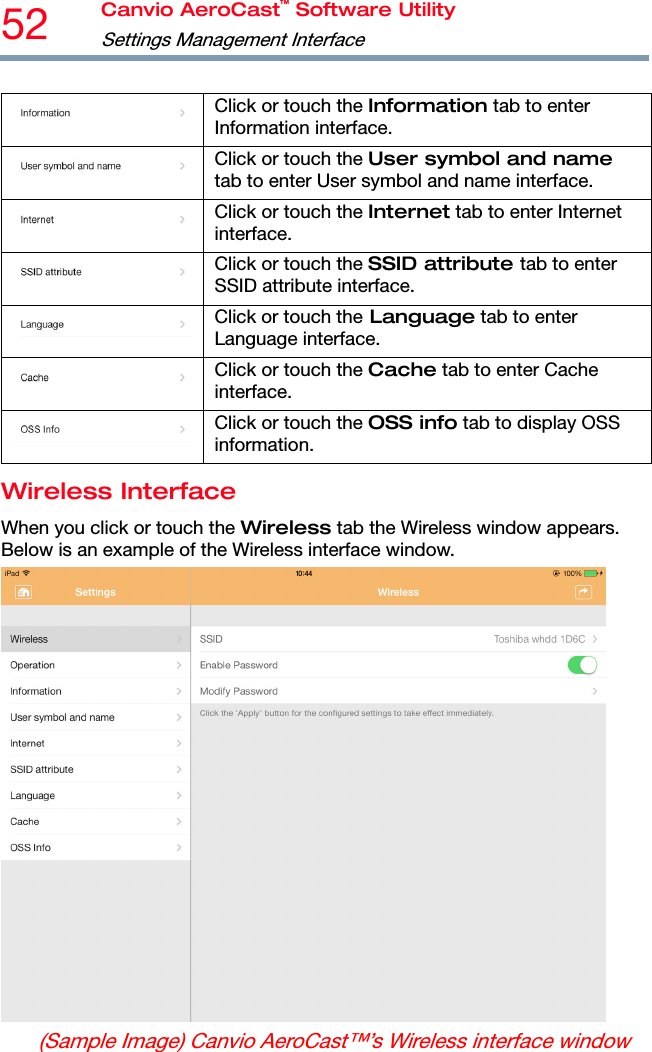 52  Canvio AeroCast™ Software Utility Settings Management Interface   Click or touch the Information tab to enter Information interface. Click or touch the User symbol and name tab to enter User symbol and name interface. Click or touch the Internet tab to enter Internet interface. Click or touch the SSID attribute tab to enter SSID attribute interface. Click or touch the Language tab to enter Language interface. Click or touch the Cache tab to enter Cache interface. Click or touch the OSS info tab to display OSS information. Wireless Interface When you click or touch the Wireless tab the Wireless window appears. Below is an example of the Wireless interface window.  (Sample Image) Canvio AeroCast™’s Wireless interface window 