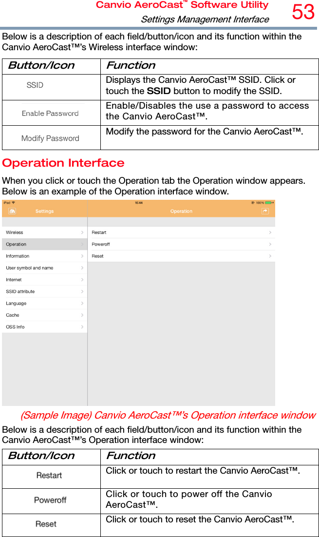 Canvio AeroCast™ Software UtilitySettings Management Interface53 Below is a description of each field/button/icon and its function within the Canvio AeroCast™’s Wireless interface window: Button/Icon Function  Displays the Canvio AeroCast™ SSID. Click or touch the SSID button to modify the SSID.  Enable/Disables the use a password to access the Canvio AeroCast™.  Modify the password for the Canvio AeroCast™. Operation Interface When you click or touch the Operation tab the Operation window appears. Below is an example of the Operation interface window.  (Sample Image) Canvio AeroCast™’s Operation interface window Below is a description of each field/button/icon and its function within the Canvio AeroCast™’s Operation interface window: Button/Icon Function  Click or touch to restart the Canvio AeroCast™.  Click or touch to power off the Canvio AeroCast™.  Click or touch to reset the Canvio AeroCast™. 