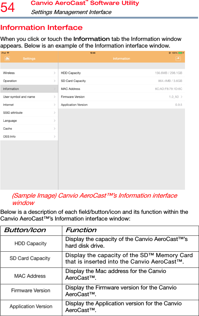 54  Canvio AeroCast™ Software Utility Settings Management Interface  Information Interface When you click or touch the Information tab the Information window appears. Below is an example of the Information interface window.  (Sample Image) Canvio AeroCast™’s Information interface window Below is a description of each field/button/icon and its function within the Canvio AeroCast™’s Information interface window: Button/Icon Function  Display the capacity of the Canvio AeroCast™’s hard disk drive.  Display the capacity of the SD™ Memory Card that is inserted into the Canvio AeroCast™.  Display the Mac address for the Canvio AeroCast™.  Display the Firmware version for the Canvio AeroCast™.  Display the Application version for the Canvio AeroCast™. 