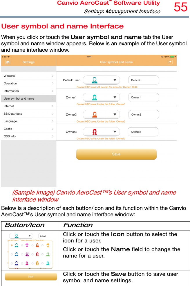 Canvio AeroCast™ Software UtilitySettings Management Interface55 User symbol and name Interface When you click or touch the User symbol and name tab the User symbol and name window appears. Below is an example of the User symbol and name interface window.  (Sample Image) Canvio AeroCast™’s User symbol and name interface window Below is a description of each button/icon and its function within the Canvio AeroCast™’s User symbol and name interface window: Button/Icon Function  Click or touch the Icon button to select the icon for a user. Click or touch the Name field to change the name for a user. Click or touch the Save button to save user symbol and name settings.  