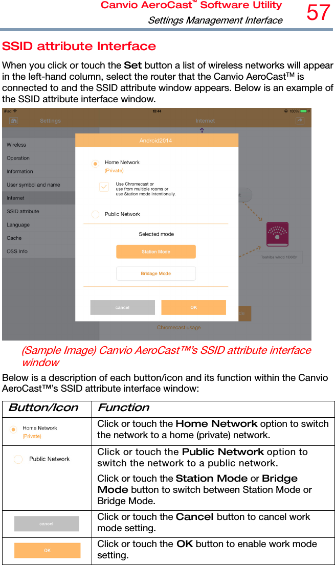 Canvio AeroCast™ Software UtilitySettings Management Interface57 SSID attribute Interface When you click or touch the Set button a list of wireless networks will appear in the left-hand column, select the router that the Canvio AeroCastTM is connected to and the SSID attribute window appears. Below is an example of the SSID attribute interface window.  (Sample Image) Canvio AeroCast™’s SSID attribute interface window Below is a description of each button/icon and its function within the Canvio AeroCast™’s SSID attribute interface window: Button/Icon Function  Click or touch the Home Network option to switch the network to a home (private) network.  Click or touch the Public Network option to switch the network to a public network. Click or touch the Station Mode or Bridge Mode button to switch between Station Mode or Bridge Mode.  Click or touch the Cancel button to cancel work mode setting.  Click or touch the OK button to enable work mode setting. 