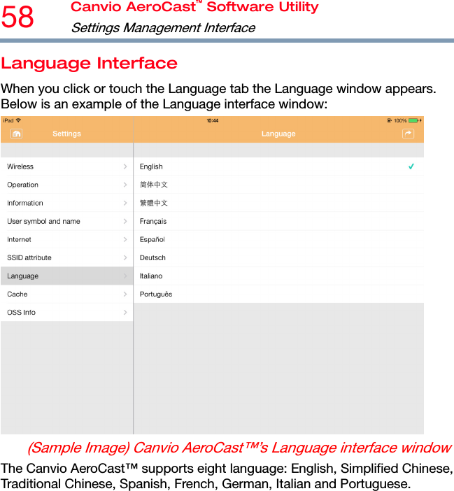 58  Canvio AeroCast™ Software Utility Settings Management Interface  Language Interface When you click or touch the Language tab the Language window appears. Below is an example of the Language interface window:  (Sample Image) Canvio AeroCast™’s Language interface window The Canvio AeroCast™ supports eight language: English, Simplified Chinese, Traditional Chinese, Spanish, French, German, Italian and Portuguese. 