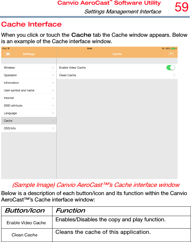 Canvio AeroCast™ Software UtilitySettings Management Interface59 Cache Interface When you click or touch the Cache tab the Cache window appears. Below is an example of the Cache interface window.  (Sample Image) Canvio AeroCast™’s Cache interface window Below is a description of each button/icon and its function within the Canvio AeroCast™’s Cache interface window: Button/Icon Function  Enables/Disables the copy and play function.  Cleans the cache of this application. 