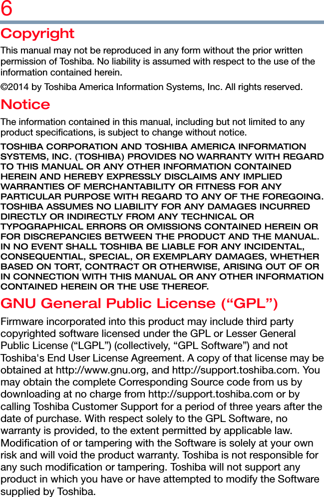 6  Copyright This manual may not be reproduced in any form without the prior written permission of Toshiba. No liability is assumed with respect to the use of the information contained herein. ©2014 by Toshiba America Information Systems, Inc. All rights reserved. Notice The information contained in this manual, including but not limited to any product specifications, is subject to change without notice. TOSHIBA CORPORATION AND TOSHIBA AMERICA INFORMATION SYSTEMS, INC. (TOSHIBA) PROVIDES NO WARRANTY WITH REGARD TO THIS MANUAL OR ANY OTHER INFORMATION CONTAINED HEREIN AND HEREBY EXPRESSLY DISCLAIMS ANY IMPLIED WARRANTIES OF MERCHANTABILITY OR FITNESS FOR ANY PARTICULAR PURPOSE WITH REGARD TO ANY OF THE FOREGOING. TOSHIBA ASSUMES NO LIABILITY FOR ANY DAMAGES INCURRED DIRECTLY OR INDIRECTLY FROM ANY TECHNICAL OR TYPOGRAPHICAL ERRORS OR OMISSIONS CONTAINED HEREIN OR FOR DISCREPANCIES BETWEEN THE PRODUCT AND THE MANUAL. IN NO EVENT SHALL TOSHIBA BE LIABLE FOR ANY INCIDENTAL, CONSEQUENTIAL, SPECIAL, OR EXEMPLARY DAMAGES, WHETHER BASED ON TORT, CONTRACT OR OTHERWISE, ARISING OUT OF OR IN CONNECTION WITH THIS MANUAL OR ANY OTHER INFORMATION CONTAINED HEREIN OR THE USE THEREOF. GNU General Public License (“GPL”) Firmware incorporated into this product may include third party copyrighted software licensed under the GPL or Lesser General Public License (“LGPL”) (collectively, “GPL Software”) and not Toshiba&apos;s End User License Agreement. A copy of that license may be obtained at http://www.gnu.org, and http://support.toshiba.com. You may obtain the complete Corresponding Source code from us by downloading at no charge from http://support.toshiba.com or by calling Toshiba Customer Support for a period of three years after the date of purchase. With respect solely to the GPL Software, no warranty is provided, to the extent permitted by applicable law. Modification of or tampering with the Software is solely at your own risk and will void the product warranty. Toshiba is not responsible for any such modification or tampering. Toshiba will not support any product in which you have or have attempted to modify the Software supplied by Toshiba. 