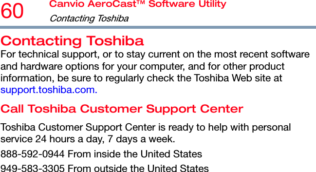 60  Canvio AeroCast™ Software Utility Contacting Toshiba   Contacting Toshiba For technical support, or to stay current on the most recent software and hardware options for your computer, and for other product information, be sure to regularly check the Toshiba Web site at support.toshiba.com. Call Toshiba Customer Support Center Toshiba Customer Support Center is ready to help with personal service 24 hours a day, 7 days a week. 888-592-0944 From inside the United States 949-583-3305 From outside the United States  