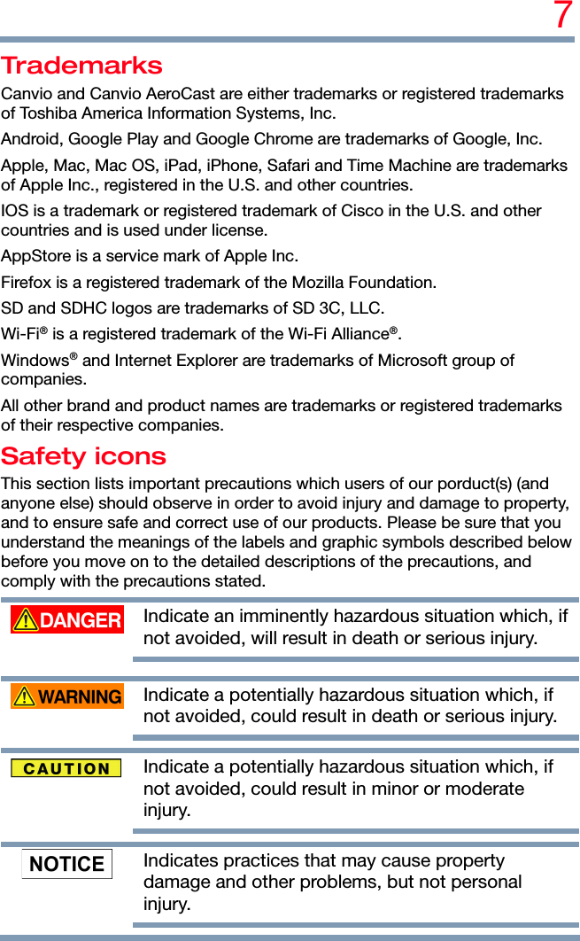 7 Trademarks Canvio and Canvio AeroCast are either trademarks or registered trademarks of Toshiba America Information Systems, Inc. Android, Google Play and Google Chrome are trademarks of Google, Inc. Apple, Mac, Mac OS, iPad, iPhone, Safari and Time Machine are trademarks of Apple Inc., registered in the U.S. and other countries. IOS is a trademark or registered trademark of Cisco in the U.S. and other countries and is used under license. AppStore is a service mark of Apple Inc. Firefox is a registered trademark of the Mozilla Foundation. SD and SDHC logos are trademarks of SD 3C, LLC. Wi-Fi® is a registered trademark of the Wi-Fi Alliance®. Windows® and Internet Explorer are trademarks of Microsoft group of companies. All other brand and product names are trademarks or registered trademarks of their respective companies. Safety icons This section lists important precautions which users of our porduct(s) (and anyone else) should observe in order to avoid injury and damage to property, and to ensure safe and correct use of our products. Please be sure that you understand the meanings of the labels and graphic symbols described below before you move on to the detailed descriptions of the precautions, and comply with the precautions stated.  Indicate an imminently hazardous situation which, if not avoided, will result in death or serious injury.    Indicate a potentially hazardous situation which, if not avoided, could result in death or serious injury.     Indicate a potentially hazardous situation which, if not avoided, could result in minor or moderate injury.     Indicates practices that may cause property damage and other problems, but not personal injury.    