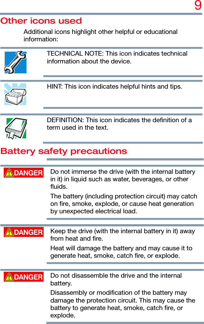 9 Other icons used Additional icons highlight other helpful or educational information:  TECHNICAL NOTE: This icon indicates technical information about the device.     HINT: This icon indicates helpful hints and tips.     DEFINITION: This icon indicates the definition of a term used in the text. Battery safety precautions     Do not immerse the drive (with the internal battery in it) in liquid such as water, beverages, or other fluids. The battery (including protection circuit) may catch on fire, smoke, explode, or cause heat generation by unexpected electrical load.     Keep the drive (with the internal battery in it) away from heat and fire. Heat will damage the battery and may cause it to generate heat, smoke, catch fire, or explode.     Do not disassemble the drive and the internal battery. Disassembly or modification of the battery may damage the protection circuit. This may cause the battery to generate heat, smoke, catch fire, or explode. 