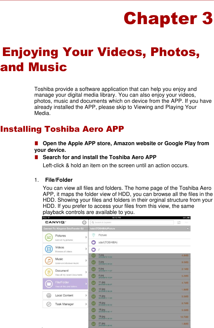      Chapter 3     Enjoying Your Videos, Photos, and Music   Toshiba provide a software application that can help you enjoy and manage your digital media library. You can also enjoy your videos, photos, music and documents which on device from the APP. If you have already installed the APP, please skip to Viewing and Playing Your Media.  Installing Toshiba Aero APP  ■   Open the Apple APP store, Amazon website or Google Play from your device. ■   Search for and install the Toshiba Aero APP Left-click &amp; hold an item on the screen until an action occurs.  1. File/Folder You can view all files and folders. The home page of the Toshiba Aero APP, it maps the folder view of HDD, you can browse all the files in the HDD. Showing your files and folders in their orginal structure from your HDD. If you prefer to access your files from this view, the same playback controls are available to you.        