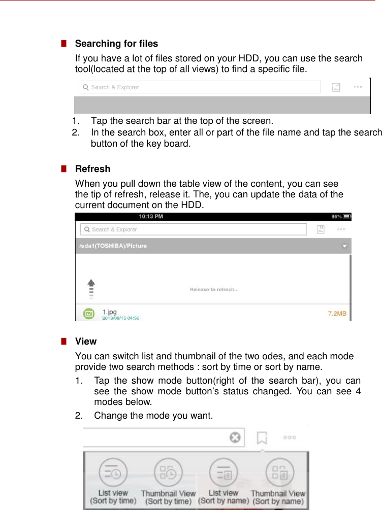      ■   Searching for files If you have a lot of files stored on your HDD, you can use the search tool(located at the top of all views) to find a specific file.    1.  Tap the search bar at the top of the screen. 2.  In the search box, enter all or part of the file name and tap the search button of the key board.  ■   Refresh When you pull down the table view of the content, you can see the tip of refresh, release it. The, you can update the data of the current document on the HDD.          ■   View You can switch list and thumbnail of the two odes, and each mode provide two search methods : sort by time or sort by name. 1.  Tap  the  show  mode  button(right  of  the  search  bar),  you  can see  the  show  mode  button’s status  changed.  You  can  see  4 modes below. 2.  Change the mode you want.           