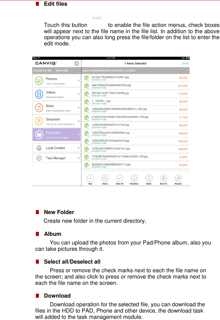    ■   Edit files Touch this button   to enable the file action menus, check boxes will appear next to the file name in the file list. In addition to the above operations you can also long press the file/folder on the list to enter the edit mode.                  ■   New Folder Create new folder in the current directory. ■   Album You can upload the photos from your Pad/Phone album, also you can take pictures through it.  ■   Select all/Deselect all Press or remove the check marks next to each the file name on the screen; and also click to press or remove the check marks next to each the file name on the screen.  ■   Download Download operation for the selected file, you can download the files in the HDD to PAD, Phone and other device, the download task will added to the task management module. 