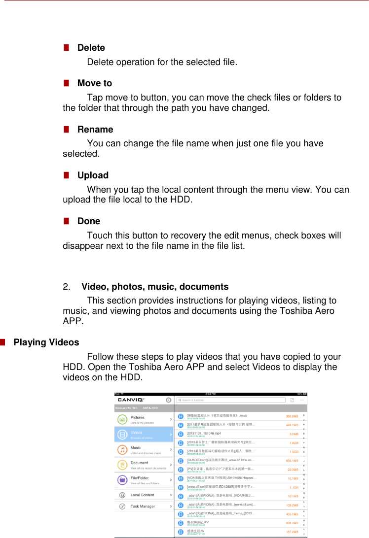      ■   Delete Delete operation for the selected file. ■   Move to Tap move to button, you can move the check files or folders to the folder that through the path you have changed. ■   Rename You can change the file name when just one file you have selected. ■   Upload When you tap the local content through the menu view. You can upload the file local to the HDD. ■   Done Touch this button to recovery the edit menus, check boxes will disappear next to the file name in the file list.  2. Video, photos, music, documents This section provides instructions for playing videos, listing to music, and viewing photos and documents using the Toshiba Aero APP.  ■   Playing Videos Follow these steps to play videos that you have copied to your HDD. Open the Toshiba Aero APP and select Videos to display the videos on the HDD.       