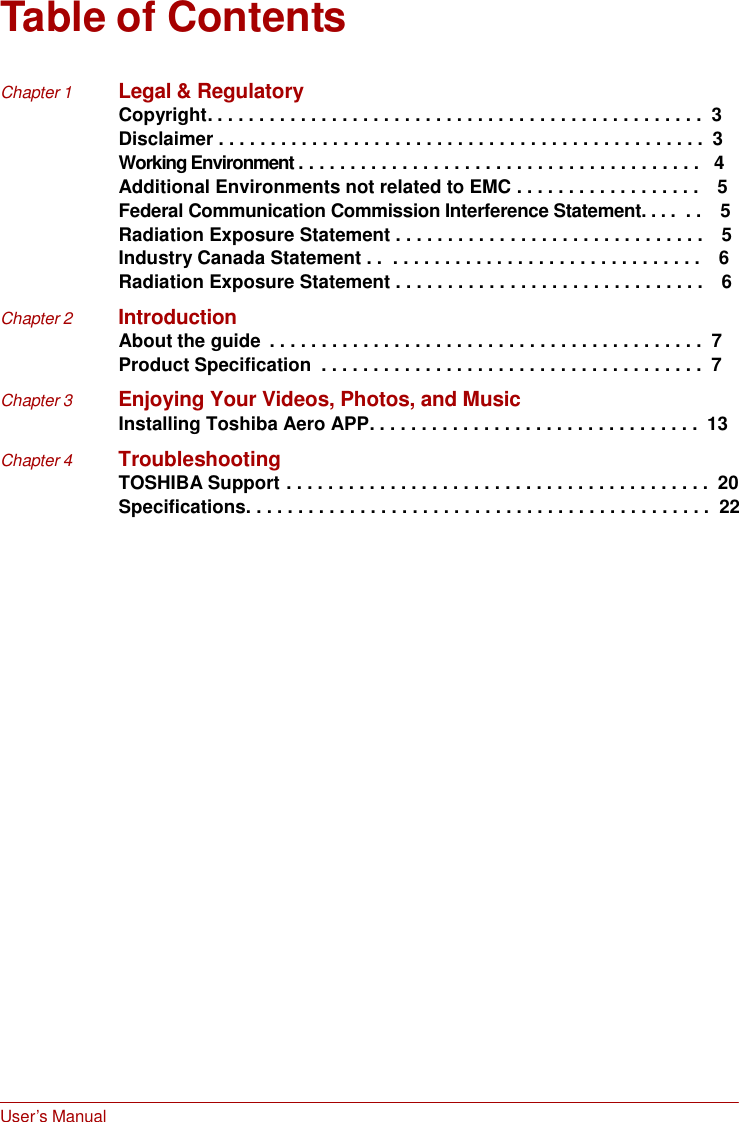 User’s Manual     Table of Contents   Chapter 1  Legal &amp; Regulatory Copyright. . . . . . . . . . . . . . . . . . . . . . . . . . . . . . . . . . . . . . . . . . . . . . . .  3 Disclaimer . . . . . . . . . . . . . . . . . . . . . . . . . . . . . . . . . . . . . . . . . . . . . . .  3 Working Environment . . . . . . . . . . . . . . . . . . . . . . . . . . . . . . . . . . . . . . .   4 Additional Environments not related to EMC . . . . . . . . . . . . . . . . . .    5  Federal Communication Commission Interference Statement. . . .  . .    5 Radiation Exposure Statement . . . . . . . . . . . . . . . . . . . . . . . . . . . . . .    5 Industry Canada Statement . .  . . . . . . . . . . . . . . . . . . . . . . . . . . . . . .    6 Radiation Exposure Statement . . . . . . . . . . . . . . . . . . . . . . . . . . . . . .    6  Chapter 2  Introduction About the guide  . . . . . . . . . . . . . . . . . . . . . . . . . . . . . . . . . . . . . . . . . .  7 Product Specification  . . . . . . . . . . . . . . . . . . . . . . . . . . . . . . . . . . . . .  7  Chapter 3  Enjoying Your Videos, Photos, and Music Installing Toshiba Aero APP. . . . . . . . . . . . . . . . . . . . . . . . . . . . . . . .  13  Chapter 4  Troubleshooting TOSHIBA Support . . . . . . . . . . . . . . . . . . . . . . . . . . . . . . . . . . . . . . . . .  20 Specifications. . . . . . . . . . . . . . . . . . . . . . . . . . . . . . . . . . . . . . . . . . . . .  22  