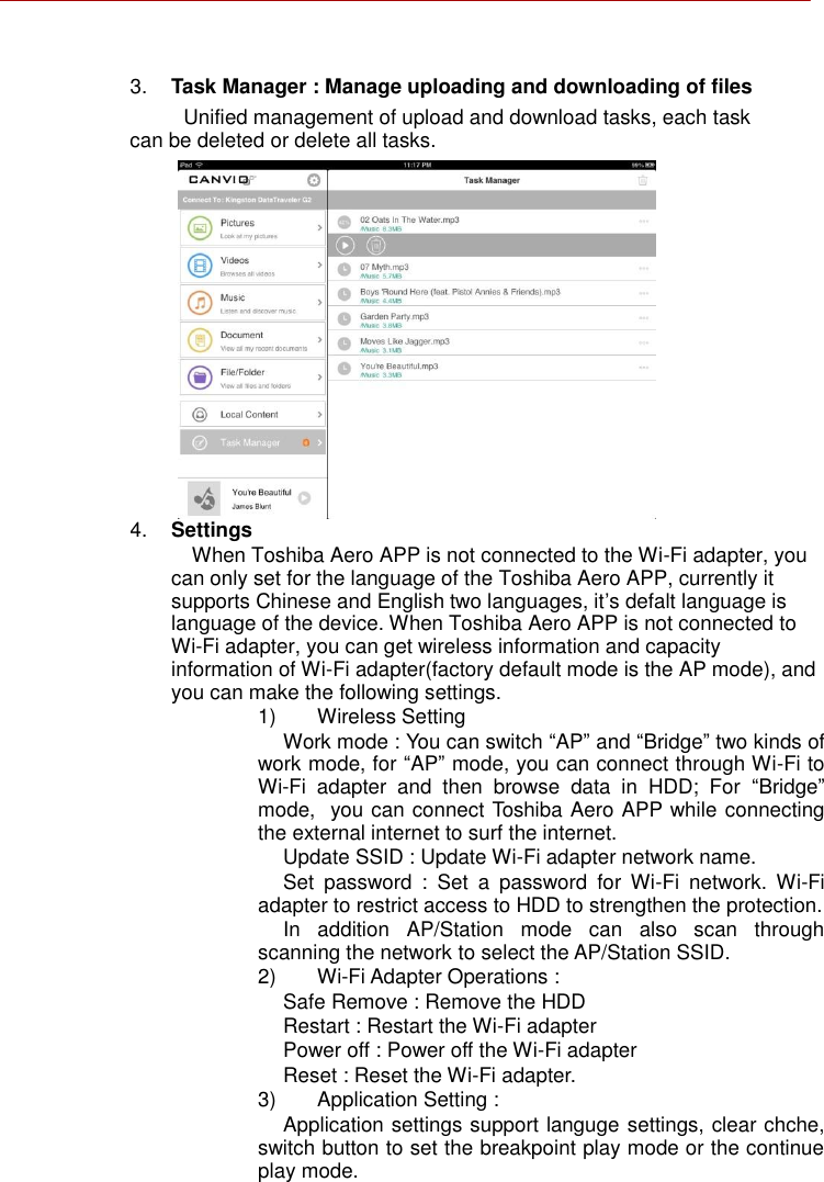       3. Task Manager : Manage uploading and downloading of files Unified management of upload and download tasks, each task can be deleted or delete all tasks.                4. Settings When Toshiba Aero APP is not connected to the Wi-Fi adapter, you can only set for the language of the Toshiba Aero APP, currently it supports Chinese and English two languages, it’s defalt language is language of the device. When Toshiba Aero APP is not connected to Wi-Fi adapter, you can get wireless information and capacity information of Wi-Fi adapter(factory default mode is the AP mode), and you can make the following settings. 1)  Wireless Setting Work mode : You can switch “AP” and “Bridge” two kinds of work mode, for “AP” mode, you can connect through Wi-Fi to Wi-Fi  adapter  and  then  browse  data  in  HDD;  For  “Bridge” mode,  you can connect Toshiba Aero APP while connecting the external internet to surf the internet. Update SSID : Update Wi-Fi adapter network name. Set  password  :  Set  a  password  for  Wi-Fi  network.  Wi-Fi adapter to restrict access to HDD to strengthen the protection. In  addition  AP/Station  mode  can  also  scan  through scanning the network to select the AP/Station SSID. 2) Wi-Fi Adapter Operations : Safe Remove : Remove the HDD Restart : Restart the Wi-Fi adapter Power off : Power off the Wi-Fi adapter Reset : Reset the Wi-Fi adapter. 3)  Application Setting : Application settings support languge settings, clear chche, switch button to set the breakpoint play mode or the continue play mode.  