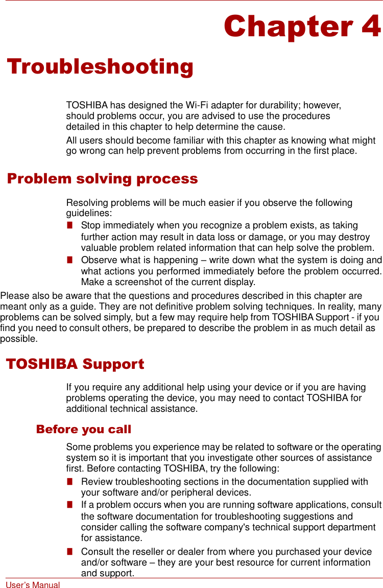 User’s Manual     Chapter 4  Troubleshooting   TOSHIBA has designed the Wi-Fi adapter for durability; however, should problems occur, you are advised to use the procedures detailed in this chapter to help determine the cause. All users should become familiar with this chapter as knowing what might go wrong can help prevent problems from occurring in the first place.  Problem solving process  Resolving problems will be much easier if you observe the following guidelines: ■   Stop immediately when you recognize a problem exists, as taking further action may result in data loss or damage, or you may destroy valuable problem related information that can help solve the problem. ■   Observe what is happening – write down what the system is doing and what actions you performed immediately before the problem occurred. Make a screenshot of the current display. Please also be aware that the questions and procedures described in this chapter are meant only as a guide. They are not definitive problem solving techniques. In reality, many problems can be solved simply, but a few may require help from TOSHIBA Support - if you find you need to consult others, be prepared to describe the problem in as much detail as possible. TOSHIBA Support  If you require any additional help using your device or if you are having problems operating the device, you may need to contact TOSHIBA for additional technical assistance.  Before you call Some problems you experience may be related to software or the operating system so it is important that you investigate other sources of assistance first. Before contacting TOSHIBA, try the following: ■   Review troubleshooting sections in the documentation supplied with your software and/or peripheral devices. ■   If a problem occurs when you are running software applications, consult the software documentation for troubleshooting suggestions and consider calling the software company&apos;s technical support department for assistance. ■   Consult the reseller or dealer from where you purchased your device and/or software – they are your best resource for current information and support. 