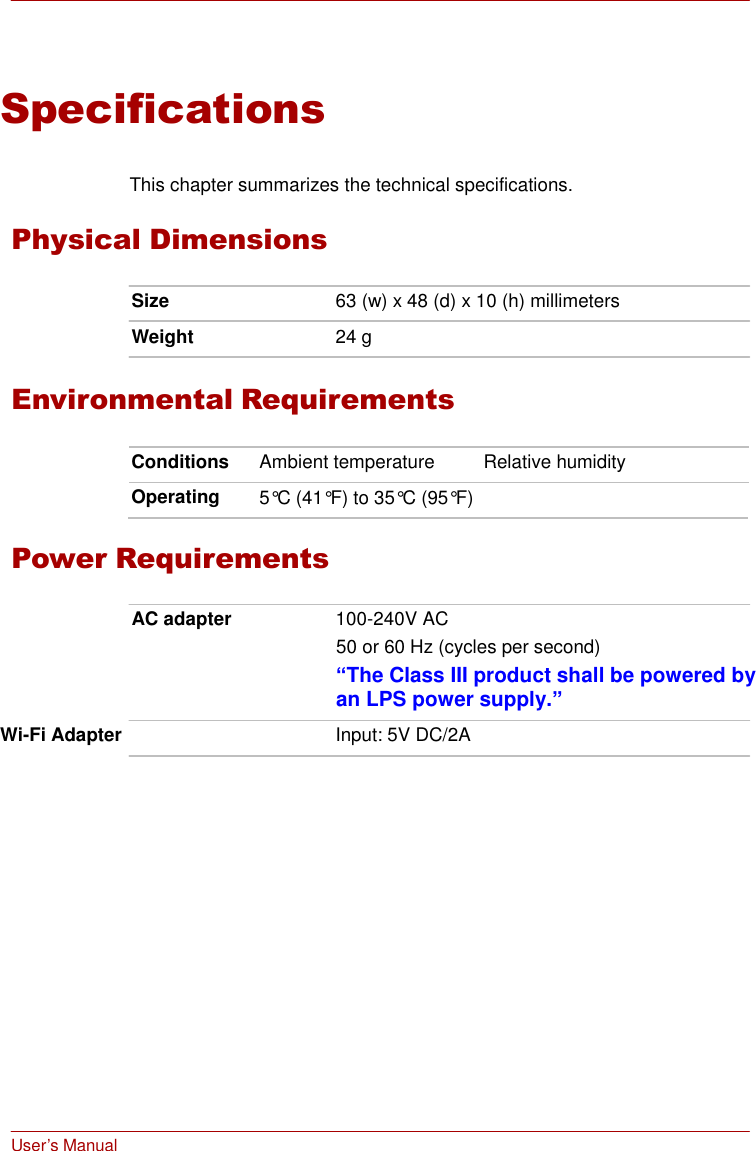  User’s Manual    Specifications   This chapter summarizes the technical specifications.  Physical Dimensions  Size  63 (w) x 48 (d) x 10 (h) millimeters  Weight  24 g   Environmental Requirements  Conditions Ambient temperature Relative humidity Operating 5°C (41°F) to 35°C (95°F)   Power Requirements  AC adapter  100-240V AC 50 or 60 Hz (cycles per second) “The Class III product shall be powered by an LPS power supply.”  Wi-Fi Adapter  Input: 5V DC/2A