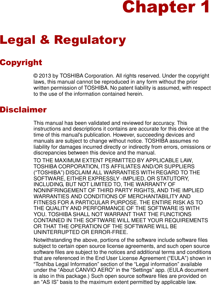    Chapter 1   Legal &amp; Regulatory  Copyright  ©  2013 by TOSHIBA Corporation. All rights reserved. Under the copyright laws, this manual cannot be reproduced in any form without the prior written permission of TOSHIBA. No patent liability is assumed, with respect to the use of the information contained herein.  Disclaimer  This manual has been validated and reviewed for accuracy. This instructions and descriptions it contains are accurate for this device at the time of this manual&apos;s publication. However, succeeding devices and manuals are subject to change without notice. TOSHIBA assumes no liability for damages incurred directly or indirectly from errors, omissions or discrepancies between this device and the manual. TO THE MAXIMUM EXTENT PERMITTED BY APPLICABLE LAW, TOSHIBA CORPORATION, ITS AFFILIATES AND/OR SUPPLIERS (“TOSHIBA”) DISCLAIM ALL WARRANTIES WITH REGARD TO THE SOFTWARE, EITHER EXPRESSLY -IMPLIED, OR STATUTORY, INCLUDING, BUT NOT LIMITED TO, THE WARRANTY OF NONINFRINGEMENT OF THIRD PARTY RIGHTS, AND THE IMPLIED WARRANTIES AND CONDITIONS OF MERCHANTABILITY AND FITNESS FOR A PARTICULAR PURPOSE. THE ENTIRE RISK AS TO THE QUALITY AND PERFORMANCE OF THE SOFTWARE IS WITH YOU. TOSHIBA SHALL NOT WARRANT THAT THE FUNCTIONS CONTAINED IN THE SOFTWARE WILL MEET YOUR REQUIREMENTS OR THAT THE OPERATION OF THE SOFTWARE WILL BE UNINTERRUPTED OR ERROR-FREE. Notwithstanding the above, portions of the software include software files subject to certain open source license agreements, and such open source software files are subject to the notices and additional terms and conditions that are referenced in the End User License Agreement (“EULA”) shown in “Toshiba Legal Information” section of the “Legal information” available under the “About CANVIO AERO” in the “Settings” app. (EULA document is also in this package.) Such open source software files are provided on an “AS IS” basis to the maximum extent permitted by applicable law. 