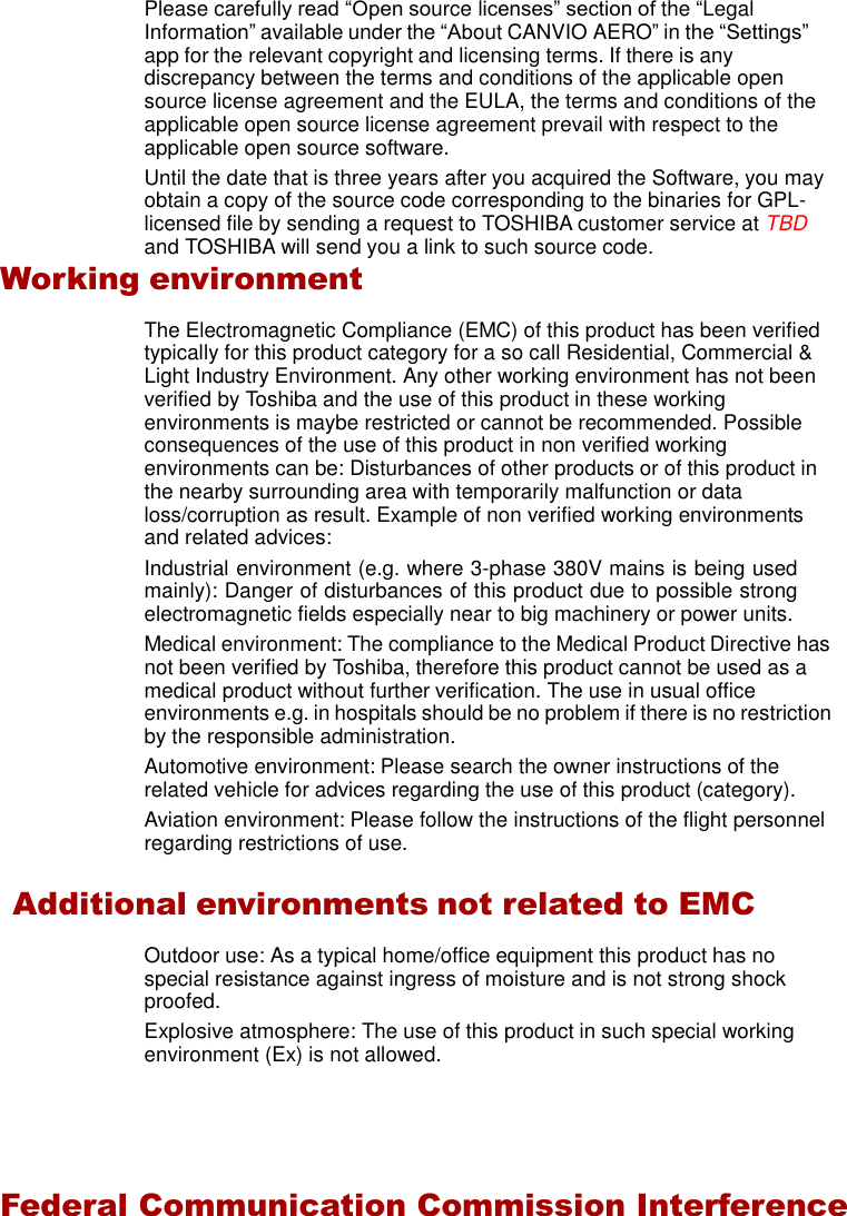    Please carefully read “Open source licenses” section of the “Legal Information” available under the “About CANVIO AERO” in the “Settings” app for the relevant copyright and licensing terms. If there is any discrepancy between the terms and conditions of the applicable open source license agreement and the EULA, the terms and conditions of the applicable open source license agreement prevail with respect to the applicable open source software. Until the date that is three years after you acquired the Software, you may obtain a copy of the source code corresponding to the binaries for GPL- licensed file by sending a request to TOSHIBA customer service at TBD and TOSHIBA will send you a link to such source code. Working environment  The Electromagnetic Compliance (EMC) of this product has been verified typically for this product category for a so call Residential, Commercial &amp; Light Industry Environment. Any other working environment has not been verified by Toshiba and the use of this product in these working environments is maybe restricted or cannot be recommended. Possible consequences of the use of this product in non verified working environments can be: Disturbances of other products or of this product in the nearby surrounding area with temporarily malfunction or data loss/corruption as result. Example of non verified working environments and related advices: Industrial environment (e.g. where 3-phase 380V mains is being used mainly): Danger of disturbances of this product due to possible strong electromagnetic fields especially near to big machinery or power units. Medical environment: The compliance to the Medical Product Directive has not been verified by Toshiba, therefore this product cannot be used as a medical product without further verification. The use in usual office environments e.g. in hospitals should be no problem if there is no restriction by the responsible administration. Automotive environment: Please search the owner instructions of the related vehicle for advices regarding the use of this product (category). Aviation environment: Please follow the instructions of the flight personnel regarding restrictions of use.  Additional environments not related to EMC  Outdoor use: As a typical home/office equipment this product has no special resistance against ingress of moisture and is not strong shock proofed. Explosive atmosphere: The use of this product in such special working environment (Ex) is not allowed.    Federal Communication Commission Interference 