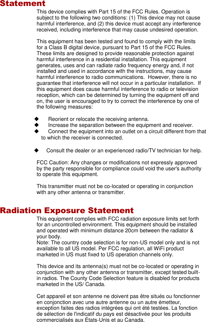   Statement This device complies with Part 15 of the FCC Rules. Operation is subject to the following two conditions: (1) This device may not cause harmful interference, and (2) this device must accept any interference received, including interference that may cause undesired operation.  This equipment has been tested and found to comply with the limits for a Class B digital device, pursuant to Part 15 of the FCC Rules. These limits are designed to provide reasonable protection against harmful interference in a residential installation. This equipment generates, uses and can radiate radio frequency energy and, if not installed and used in accordance with the instructions, may cause harmful interference to radio communications.  However, there is no guarantee that interference will not occur in a particular installation.  If this equipment does cause harmful interference to radio or television reception, which can be determined by turning the equipment off and on, the user is encouraged to try to correct the interference by one of the following measures:    Reorient or relocate the receiving antenna.   Increase the separation between the equipment and receiver.   Connect the equipment into an outlet on a circuit different from that to which the receiver is connected.   Consult the dealer or an experienced radio/TV technician for help.  FCC Caution: Any changes or modifications not expressly approved by the party responsible for compliance could void the user&apos;s authority to operate this equipment.  This transmitter must not be co-located or operating in conjunction with any other antenna or transmitter.  Radiation Exposure Statement This equipment complies with FCC radiation exposure limits set forth for an uncontrolled environment. This equipment should be installed and operated with minimum distance 20cm between the radiator &amp; your body. Note: The country code selection is for non-US model only and is not available to all US model. Per FCC regulation, all WiFi product marketed in US must fixed to US operation channels only.  This device and its antenna(s) must not be co-located or operating in conjunction with any other antenna or transmitter, except tested built-in radios. The County Code Selection feature is disabled for products marketed in the US/ Canada.  Cet appareil et son antenne ne doivent pas être situés ou fonctionner en conjonction avec une autre antenne ou un autre émetteur, exception faites des radios intégrées qui ont été testées. La fonction de sélection de l&apos;indicatif du pays est désactivée pour les produits commercialisés aux É tats-Unis et au Canada. 