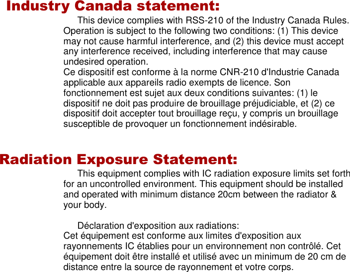          Industry Canada statement: This device complies with RSS-210 of the Industry Canada Rules. Operation is subject to the following two conditions: (1) This device may not cause harmful interference, and (2) this device must accept any interference received, including interference that may cause undesired operation. Ce dispositif est conforme à la norme CNR-210 d&apos;Industrie Canada applicable aux appareils radio exempts de licence. Son fonctionnement est sujet aux deux conditions suivantes: (1) le dispositif ne doit pas produire de brouillage préjudiciable, et (2) ce dispositif doit accepter tout brouillage reçu, y compris un brouillage susceptible de provoquer un fonctionnement indésirable.   Radiation Exposure Statement: This equipment complies with IC radiation exposure limits set forth for an uncontrolled environment. This equipment should be installed and operated with minimum distance 20cm between the radiator &amp; your body.  Déclaration d&apos;exposition aux radiations: Cet équipement est conforme aux limites d&apos;exposition aux rayonnements IC établies pour un environnement non contrôlé. Cet équipement doit être installé et utilisé avec un minimum de 20 cm de distance entre la source de rayonnement et votre corps.  